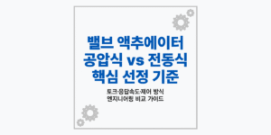 밸브 액추에이터 종류 및 공압식 전동식 선정 기준 비교